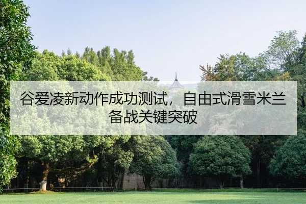 谷爱凌新动作成功测试，自由式滑雪米兰备战关键突破